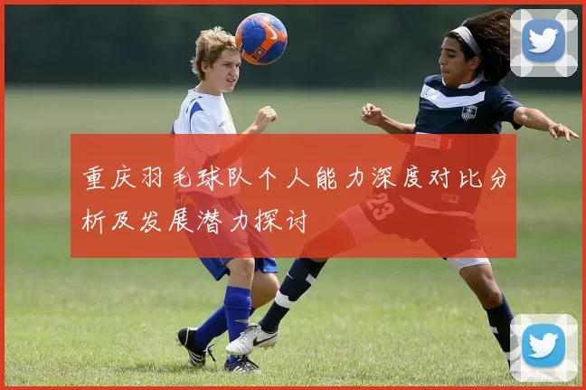 重庆羽毛球队个人能力深度对比分析及发展潜力探讨