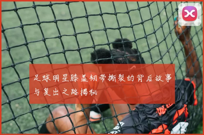 足球明星膝盖韧带撕裂的背后故事与复出之路揭秘