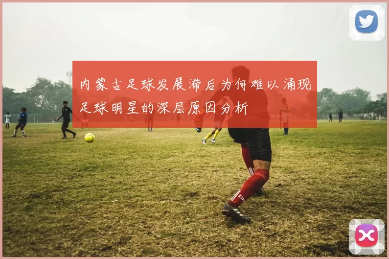 内蒙古足球发展滞后为何难以涌现足球明星的深层原因分析