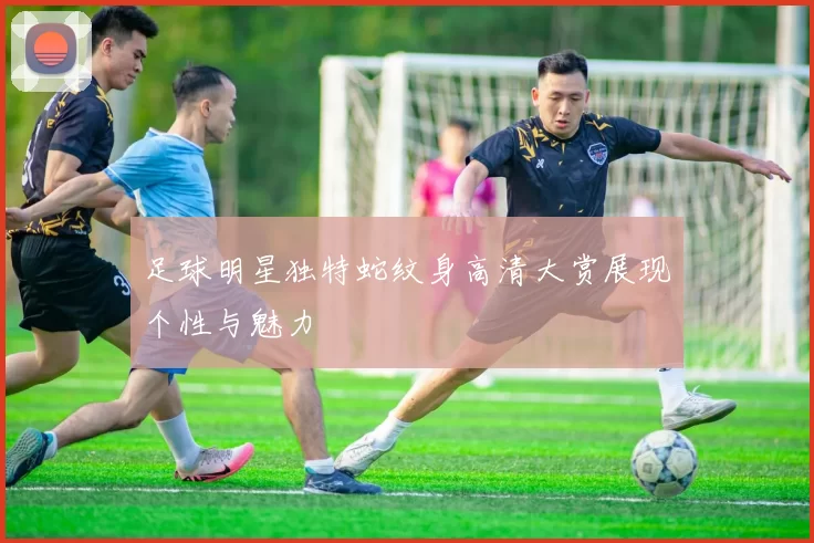 足球明星独特蛇纹身高清大赏展现个性与魅力