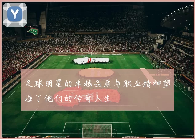足球明星的卓越品质与职业精神塑造了他们的传奇人生