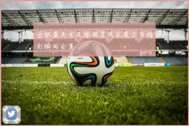 全球最美女足球明星风采展示与精彩瞬间合集