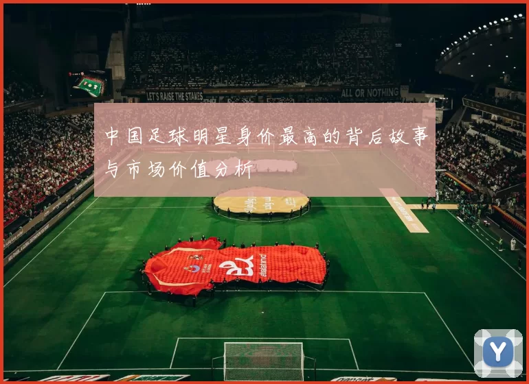 中国足球明星身价最高的背后故事与市场价值分析