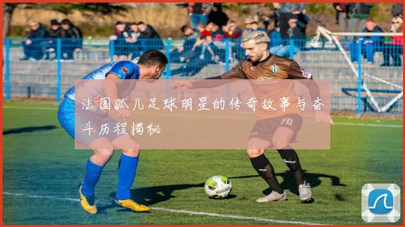 法国孤儿足球明星的传奇故事与奋斗历程揭秘