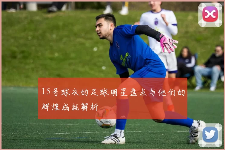 15号球衣的足球明星盘点与他们的辉煌成就解析
