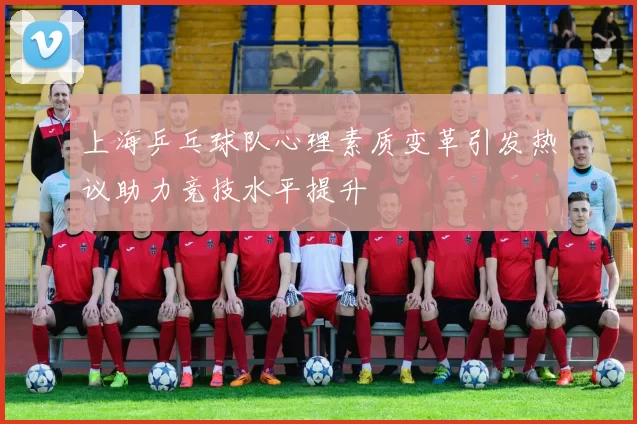 上海乒乓球队心理素质变革引发热议助力竞技水平提升
