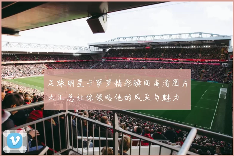 足球明星卡萨罗精彩瞬间高清图片大汇总让你领略他的风采与魅力