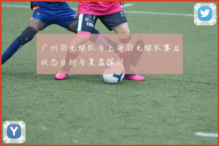 广州羽毛球队与上海羽毛球队赛后状态分析与复盘探讨