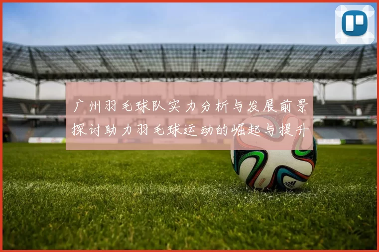 广州羽毛球队实力分析与发展前景探讨助力羽毛球运动的崛起与提升