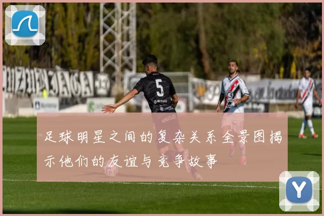 足球明星之间的复杂关系全景图揭示他们的友谊与竞争故事