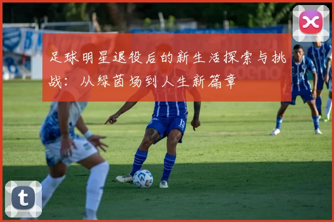足球明星退役后的新生活探索与挑战：从绿茵场到人生新篇章