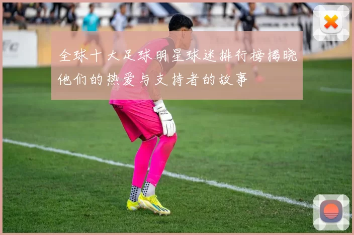 全球十大足球明星球迷排行榜揭晓他们的热爱与支持者的故事