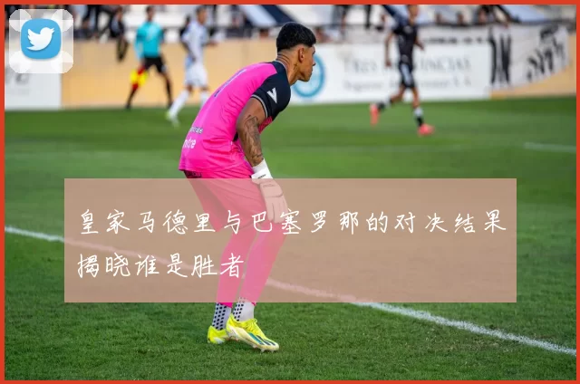 皇家马德里与巴塞罗那的对决结果揭晓谁是胜者